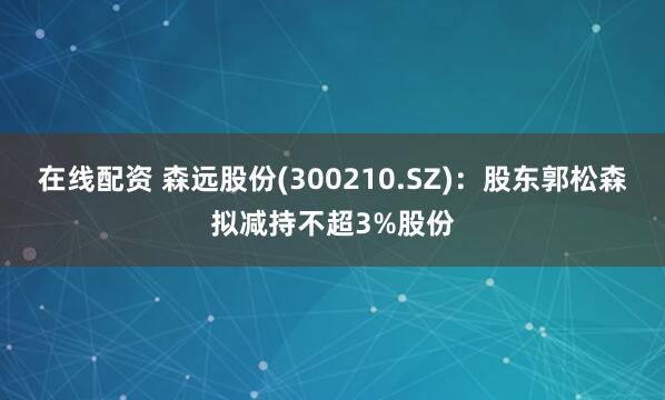 在线配资 森远股份(300210.SZ)：股东郭松森拟减持不超3%股份