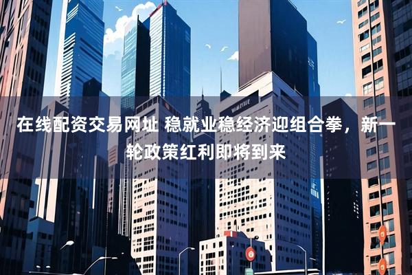 在线配资交易网址 稳就业稳经济迎组合拳，新一轮政策红利即将到来