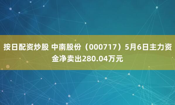 按日配资炒股 中南股份（000717）5月6日主力资金净卖出280.04万元