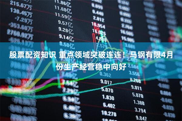 股票配资知识 重点领域突破连连！马钢有限4月份生产经营稳中向好