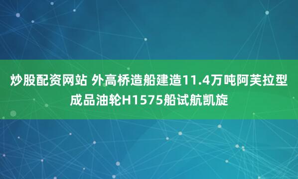 炒股配资网站 外高桥造船建造11.4万吨阿芙拉型成品油轮H1575船试航凯旋