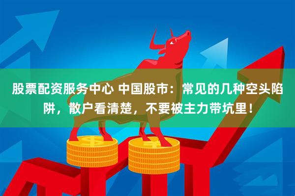 股票配资服务中心 中国股市：常见的几种空头陷阱，散户看清楚，不要被主力带坑里！