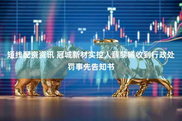 短线配资资讯 冠城新材实控人薛黎曦收到行政处罚事先告知书