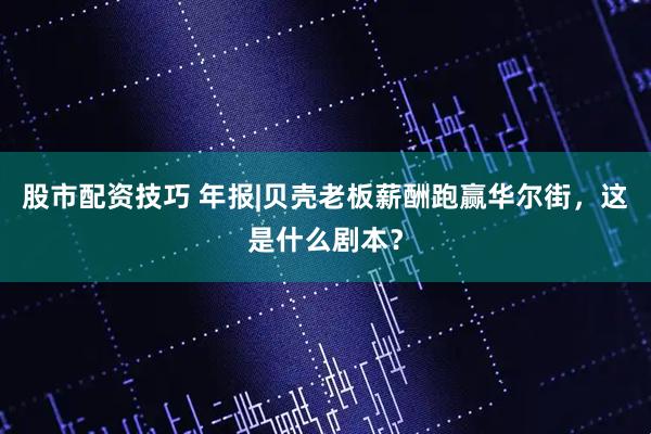 股市配资技巧 年报|贝壳老板薪酬跑赢华尔街，这是什么剧本？