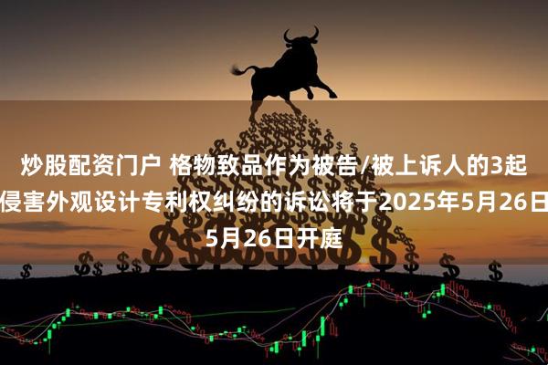 炒股配资门户 格物致品作为被告/被上诉人的3起涉及侵害外观设计专利权纠纷的诉讼将于2025年5月26日开庭