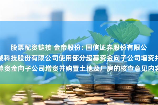 股票配资链接 金帝股份: 国信证券股份有限公司关于山东金帝精密机械科技股份有限公司使用部分超募资金向子公司增资并购置土地及厂房的核查意见内容摘要