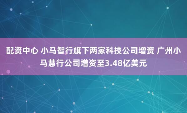 配资中心 小马智行旗下两家科技公司增资 广州小马慧行公司增资至3.48亿美元