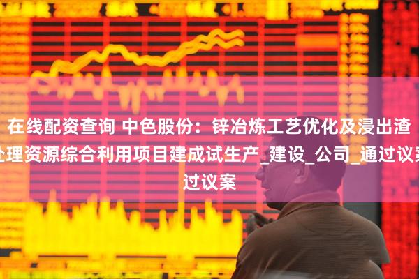在线配资查询 中色股份：锌冶炼工艺优化及浸出渣处理资源综合利用项目建成试生产_建设_公司_通过议案