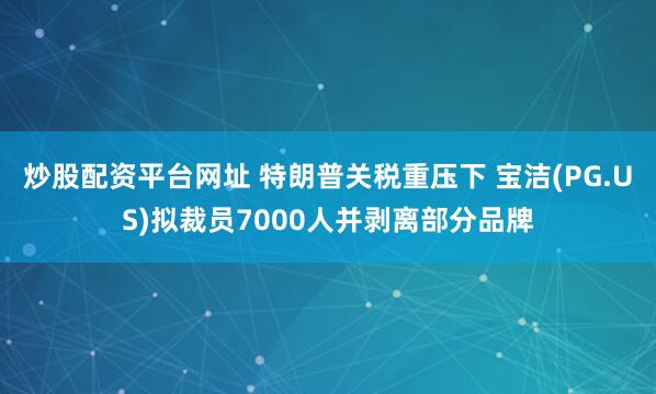 炒股配资平台网址 特朗普关税重压下 宝洁(PG.US)拟裁员7000人并剥离部分品牌