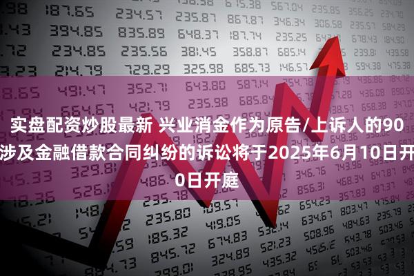 实盘配资炒股最新 兴业消金作为原告/上诉人的90起涉及金融借款合同纠纷的诉讼将于2025年6月10日开庭