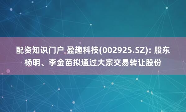 配资知识门户 盈趣科技(002925.SZ): 股东杨明、李金苗拟通过大宗交易转让股份