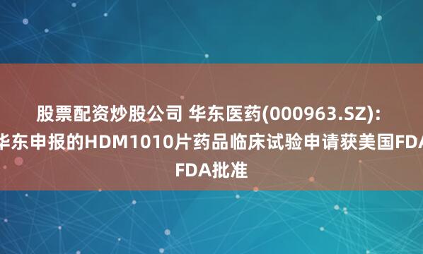 股票配资炒股公司 华东医药(000963.SZ): 中美华东申报的HDM1010片药品临床试验申请获美国FDA批准