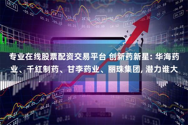 专业在线股票配资交易平台 创新药新星: 华海药业、千红制药、甘李药业、丽珠集团, 潜力谁大