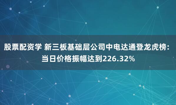股票配资学 新三板基础层公司中电达通登龙虎榜: 当日价格振幅达到226.32%