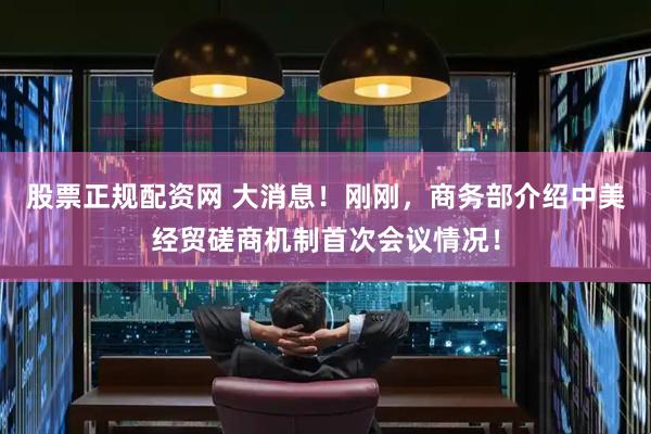 股票正规配资网 大消息！刚刚，商务部介绍中美经贸磋商机制首次会议情况！