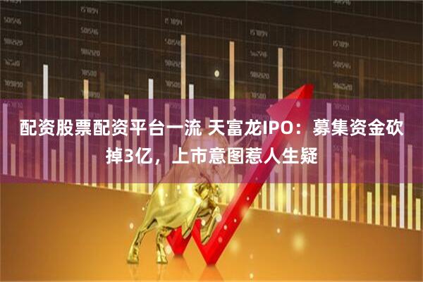 配资股票配资平台一流 天富龙IPO：募集资金砍掉3亿，上市意图惹人生疑