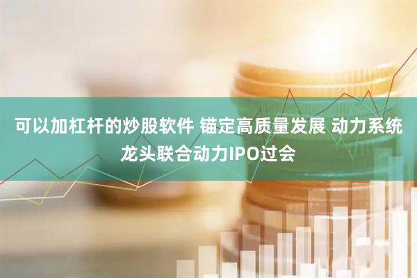 可以加杠杆的炒股软件 锚定高质量发展 动力系统龙头联合动力IPO过会