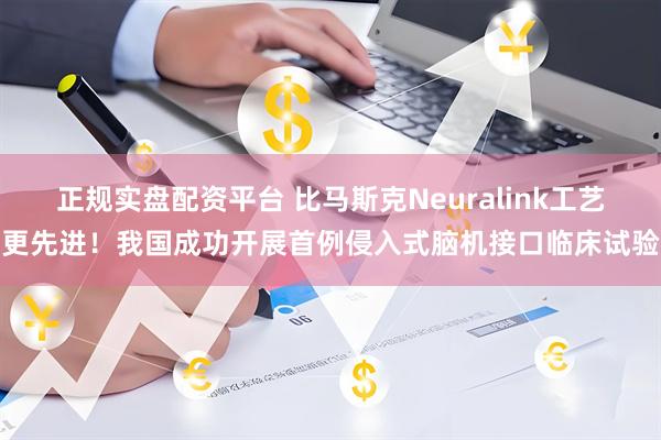 正规实盘配资平台 比马斯克Neuralink工艺更先进！我国成功开展首例侵入式脑机接口临床试验