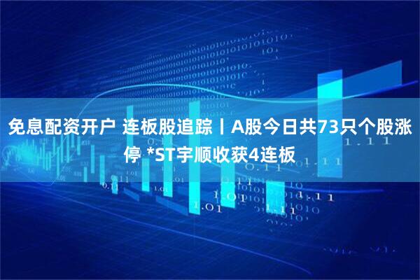 免息配资开户 连板股追踪丨A股今日共73只个股涨停 *ST宇顺收获4连板