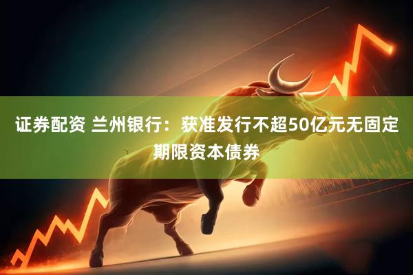 证券配资 兰州银行：获准发行不超50亿元无固定期限资本债券