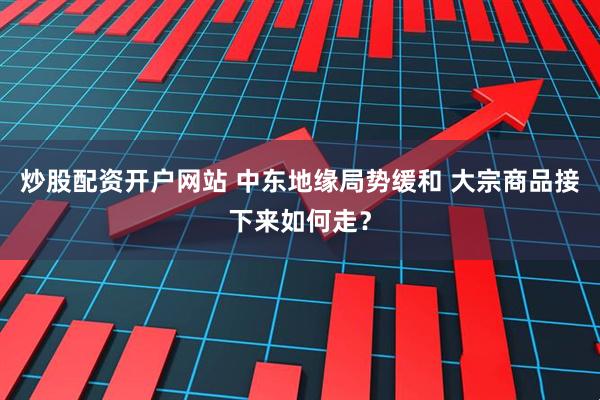 炒股配资开户网站 中东地缘局势缓和 大宗商品接下来如何走？