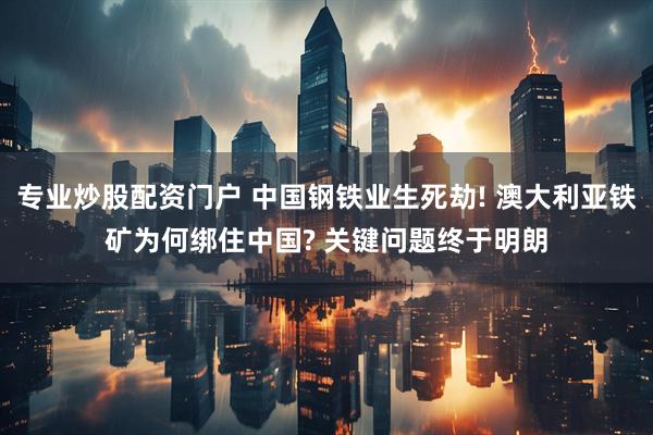 专业炒股配资门户 中国钢铁业生死劫! 澳大利亚铁矿为何绑住中国? 关键问题终于明朗