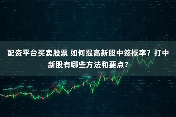 配资平台买卖股票 如何提高新股中签概率？打中新股有哪些方法和要点？