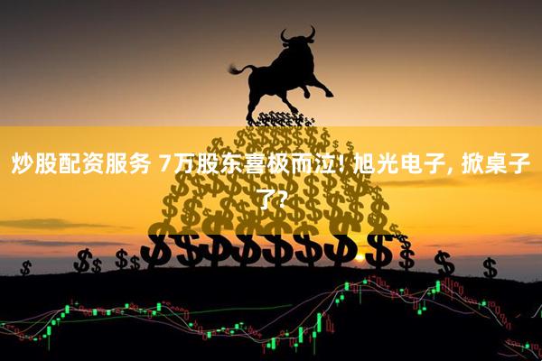 炒股配资服务 7万股东喜极而泣! 旭光电子, 掀桌子了?