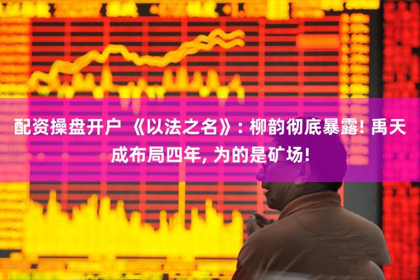 配资操盘开户 《以法之名》: 柳韵彻底暴露! 禹天成布局四年, 为的是矿场!