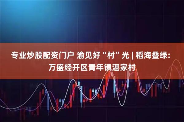 专业炒股配资门户 渝见好“村”光 | 稻海叠绿: 万盛经开区青年镇湛家村