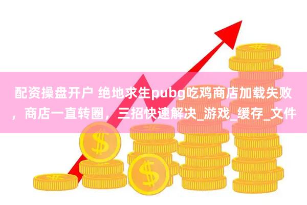 配资操盘开户 绝地求生pubg吃鸡商店加载失败，商店一直转圈，三招快速解决_游戏_缓存_文件