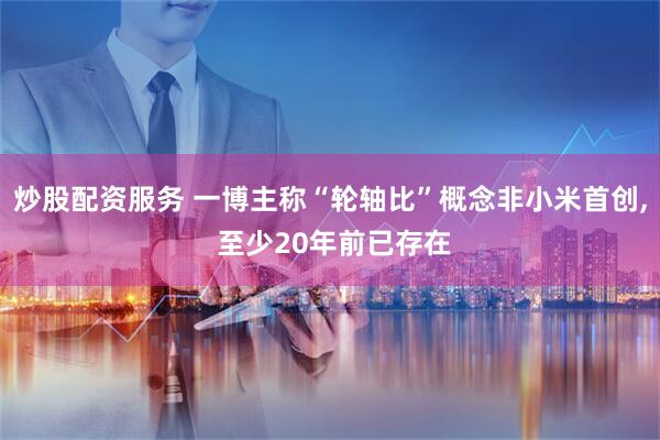 炒股配资服务 一博主称“轮轴比”概念非小米首创, 至少20年前已存在