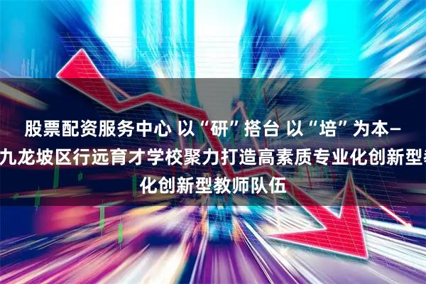 股票配资服务中心 以“研”搭台 以“培”为本——重庆市九龙坡区行远育才学校聚力打造高素质专业化创新型教师队伍