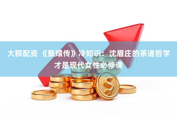 大额配资 《甄嬛传》冷知识：沈眉庄的茶道哲学才是现代女性必修课
