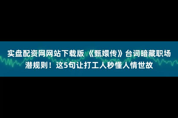 实盘配资网网站下载版 《甄嬛传》台词暗藏职场潜规则！这5句让打工人秒懂人情世故