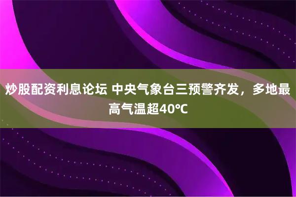 炒股配资利息论坛 中央气象台三预警齐发，多地最高气温超40℃