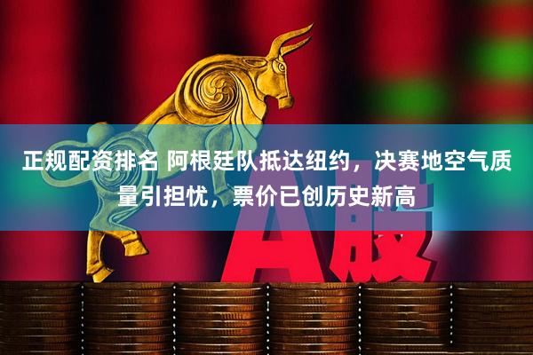正规配资排名 阿根廷队抵达纽约，决赛地空气质量引担忧，票价已创历史新高