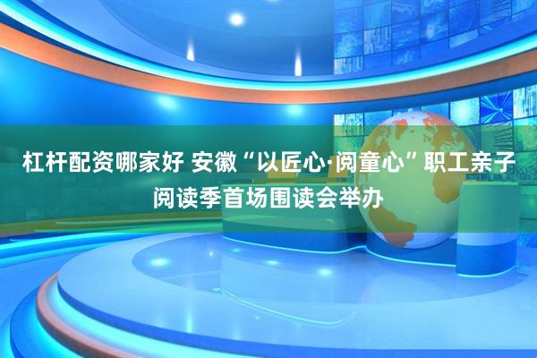 杠杆配资哪家好 安徽“以匠心·阅童心”职工亲子阅读季首场围读会举办