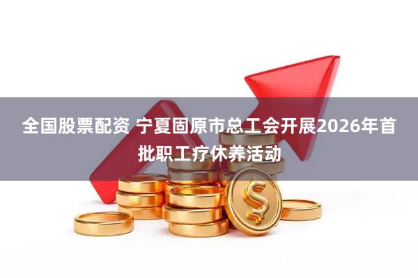 全国股票配资 宁夏固原市总工会开展2026年首批职工疗休养活动