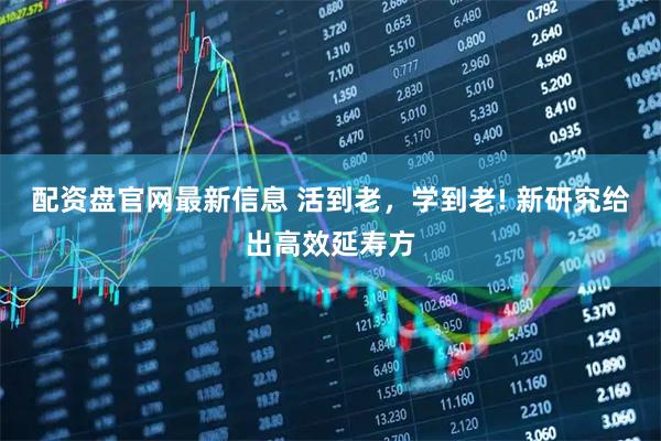 配资盘官网最新信息 活到老，学到老! 新研究给出高效延寿方