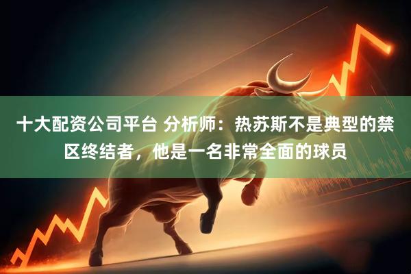 十大配资公司平台 分析师：热苏斯不是典型的禁区终结者，他是一名非常全面的球员