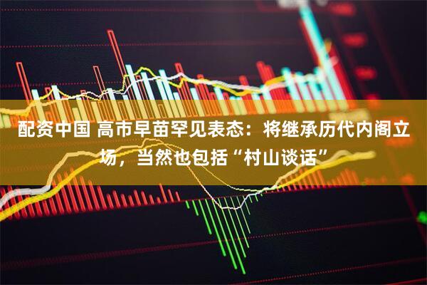 配资中国 高市早苗罕见表态：将继承历代内阁立场，当然也包括“村山谈话”