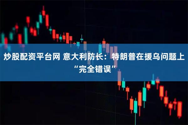 炒股配资平台网 意大利防长：特朗普在援乌问题上“完全错误”