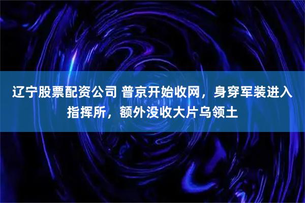 辽宁股票配资公司 普京开始收网，身穿军装进入指挥所，额外没收大片乌领土